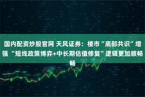 国内配资炒股官网 天风证券：楼市“底部共识”增强 “短线政策博弈+中长期估值修复”逻辑更加顺畅