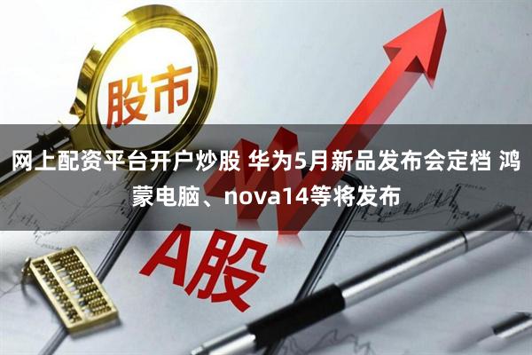 网上配资平台开户炒股 华为5月新品发布会定档 鸿蒙电脑、nova14等将发布