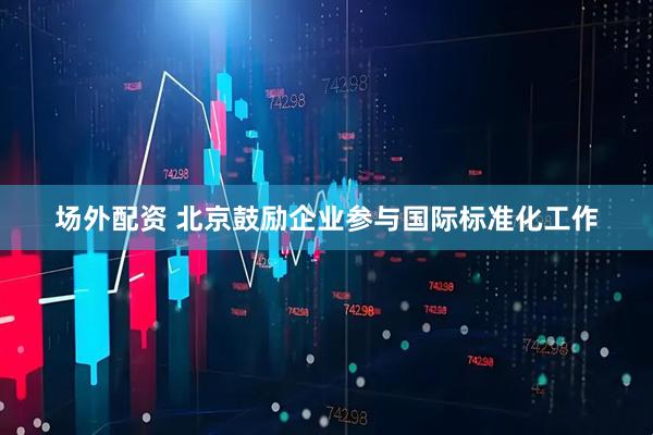 场外配资 北京鼓励企业参与国际标准化工作