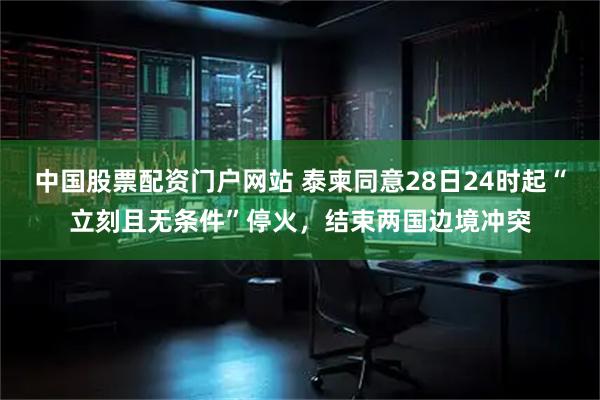 中国股票配资门户网站 泰柬同意28日24时起“立刻且无条件”停火，结束两国边境冲突