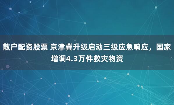 散户配资股票 京津冀升级启动三级应急响应，国家增调4.3万件救灾物资