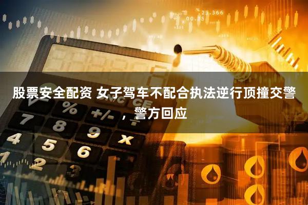 股票安全配资 女子驾车不配合执法逆行顶撞交警，警方回应