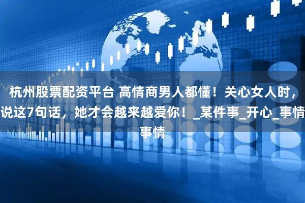 杭州股票配资平台 高情商男人都懂！关心女人时，说这7句话，她才会越来越爱你！_某件事_开心_事情