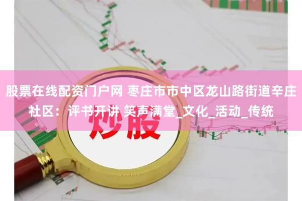 股票在线配资门户网 枣庄市市中区龙山路街道辛庄社区：评书开讲 笑声满堂_文化_活动_传统