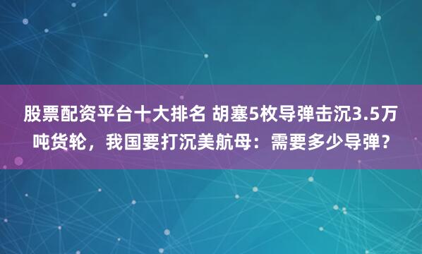 股票配资平台十大排名 胡塞5枚导弹击沉3.5万吨货轮，我国要打沉美航母：需要多少导弹？