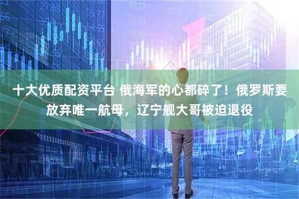 十大优质配资平台 俄海军的心都碎了！俄罗斯要放弃唯一航母，辽宁舰大哥被迫退役