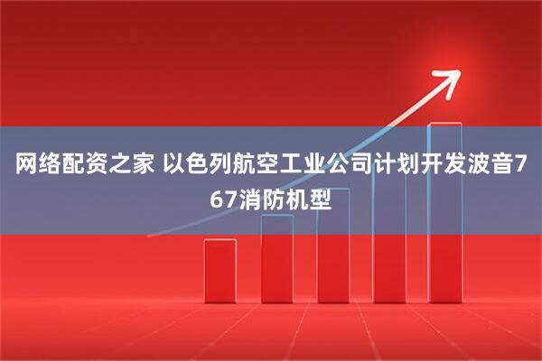 网络配资之家 以色列航空工业公司计划开发波音767消防机型