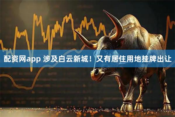 配资网app 涉及白云新城！又有居住用地挂牌出让