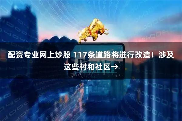配资专业网上炒股 117条道路将进行改造！涉及这些村和社区→