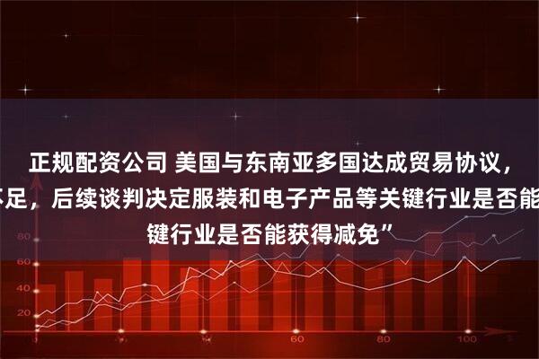 正规配资公司 美国与东南亚多国达成贸易协议，但“细节不足，后续谈判决定服装和电子产品等关键行业是否能获得减免”