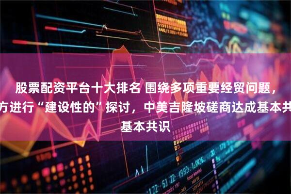 股票配资平台十大排名 围绕多项重要经贸问题，双方进行“建设性的”探讨，中美吉隆坡磋商达成基本共识