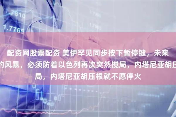 配资网股票配资 美伊罕见同步按下暂停键，未来两周才是真正的风暴，必须防着以色列再次突然搅局，内塔尼亚胡压根就不愿停火